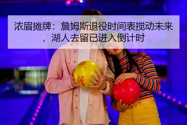 浓眉摊牌：詹姆斯退役时间表搅动未来，湖人去留已进入倒计时